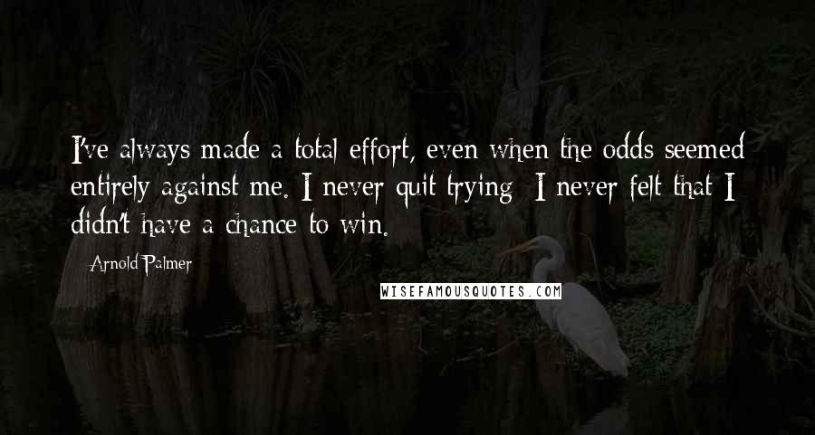 Arnold Palmer Quotes: I've always made a total effort, even when the odds seemed entirely against me. I never quit trying; I never felt that I didn't have a chance to win.