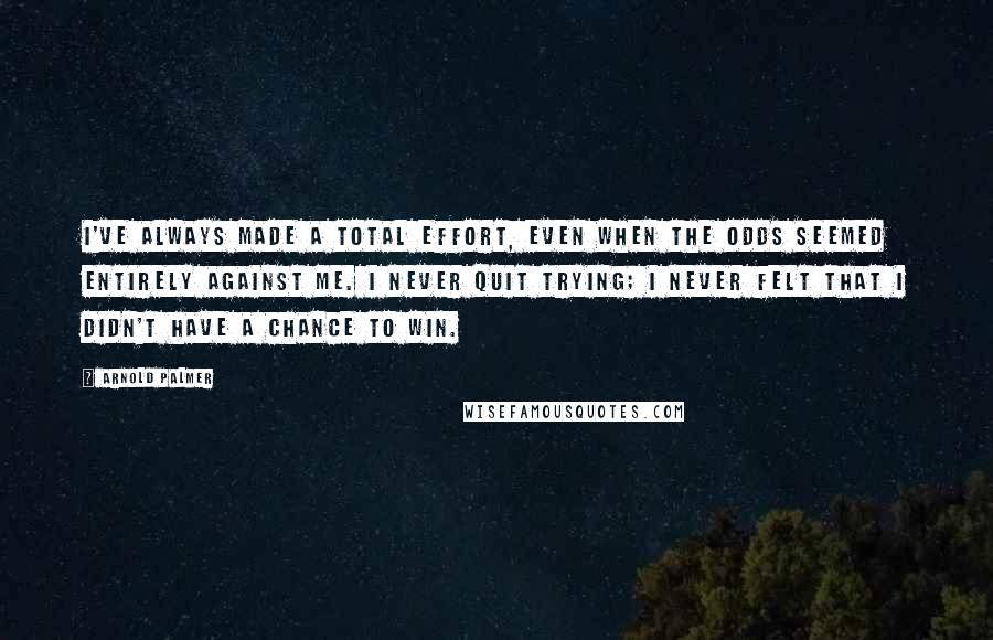 Arnold Palmer Quotes: I've always made a total effort, even when the odds seemed entirely against me. I never quit trying; I never felt that I didn't have a chance to win.