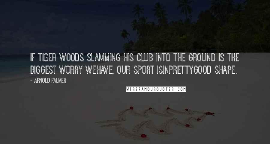 Arnold Palmer Quotes: If Tiger Woods slamming his club into the ground is the biggest worry wehave, our sport isinprettygood shape.