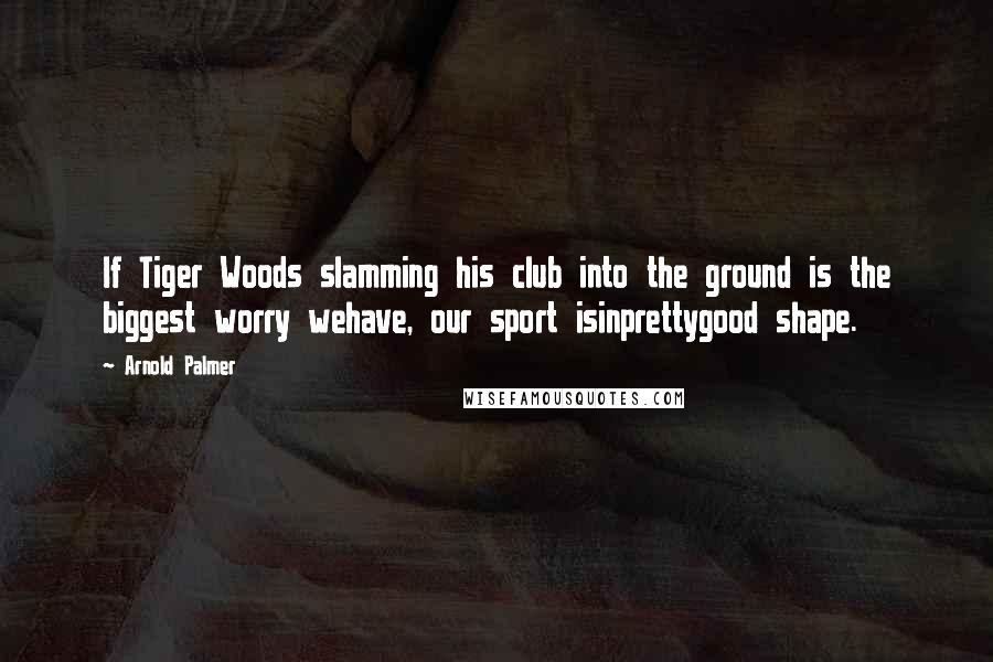 Arnold Palmer Quotes: If Tiger Woods slamming his club into the ground is the biggest worry wehave, our sport isinprettygood shape.