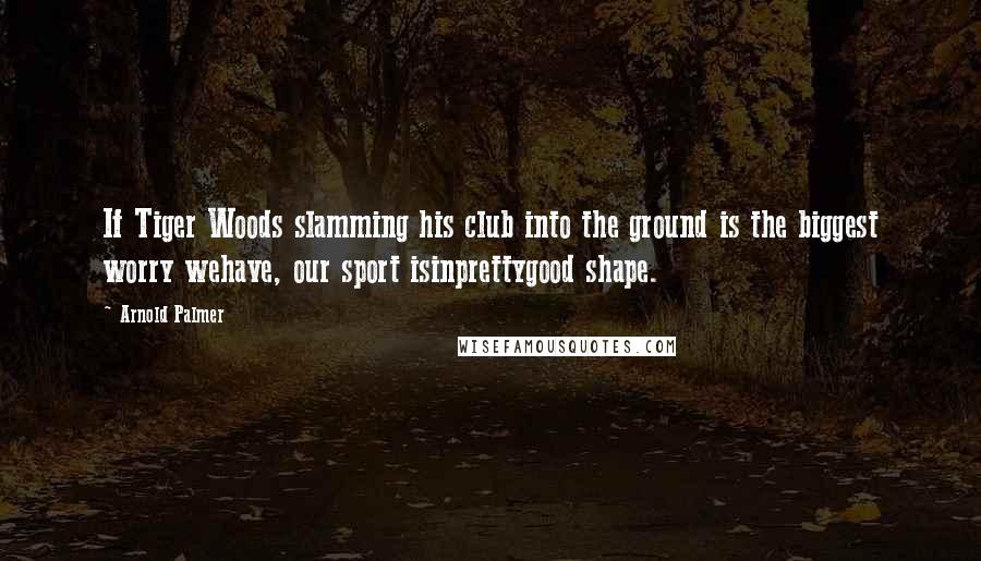 Arnold Palmer Quotes: If Tiger Woods slamming his club into the ground is the biggest worry wehave, our sport isinprettygood shape.