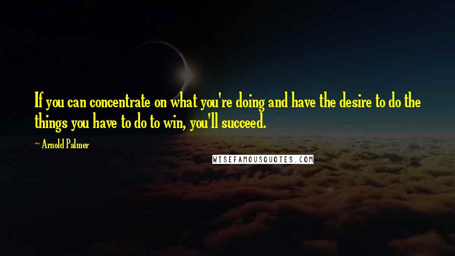 Arnold Palmer Quotes: If you can concentrate on what you're doing and have the desire to do the things you have to do to win, you'll succeed.