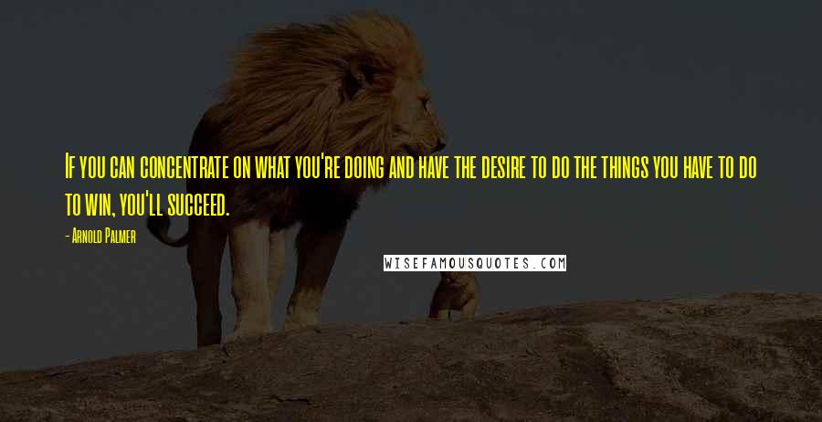 Arnold Palmer Quotes: If you can concentrate on what you're doing and have the desire to do the things you have to do to win, you'll succeed.