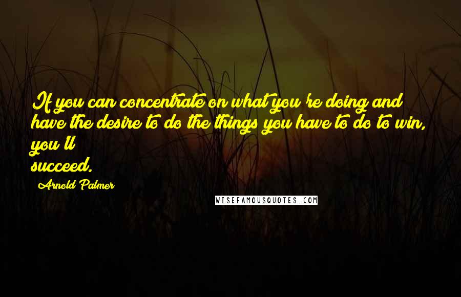 Arnold Palmer Quotes: If you can concentrate on what you're doing and have the desire to do the things you have to do to win, you'll succeed.