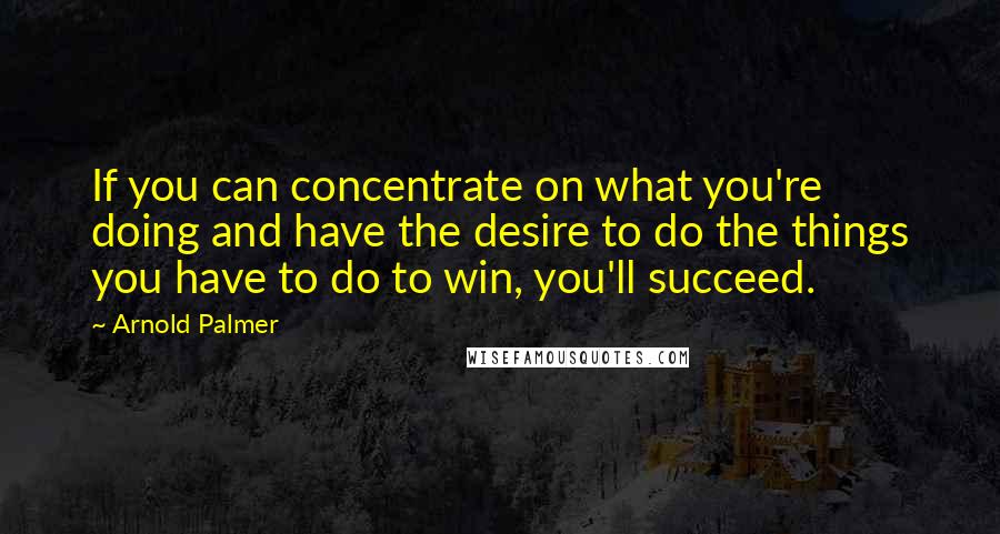 Arnold Palmer Quotes: If you can concentrate on what you're doing and have the desire to do the things you have to do to win, you'll succeed.