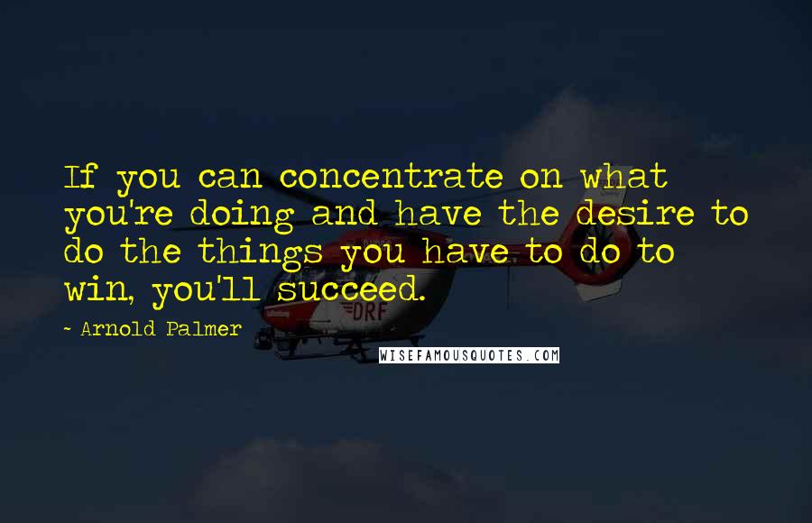 Arnold Palmer Quotes: If you can concentrate on what you're doing and have the desire to do the things you have to do to win, you'll succeed.