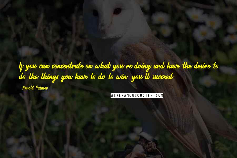 Arnold Palmer Quotes: If you can concentrate on what you're doing and have the desire to do the things you have to do to win, you'll succeed.