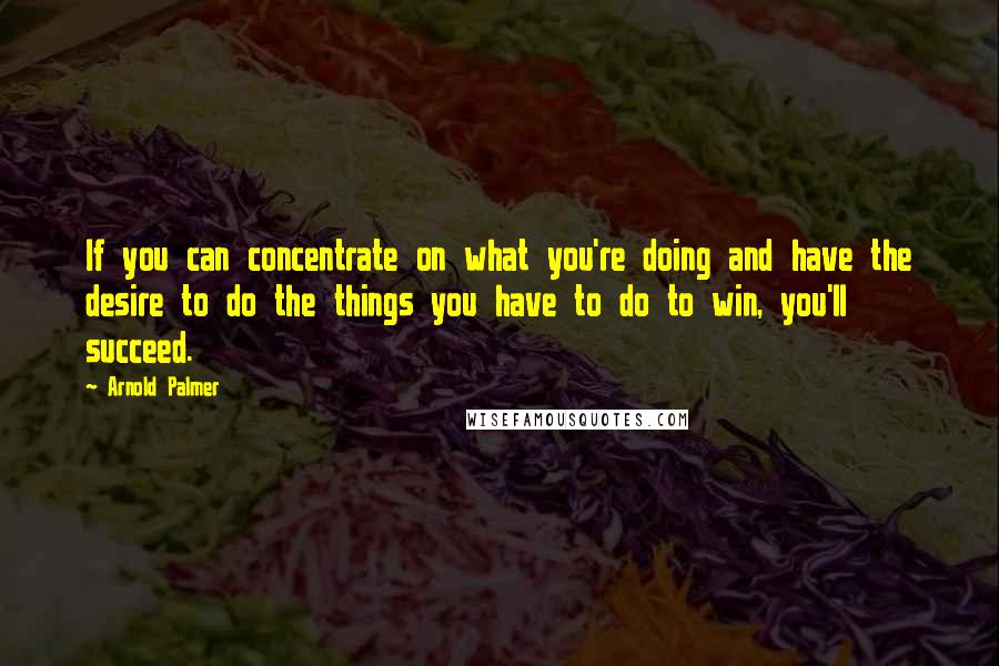 Arnold Palmer Quotes: If you can concentrate on what you're doing and have the desire to do the things you have to do to win, you'll succeed.