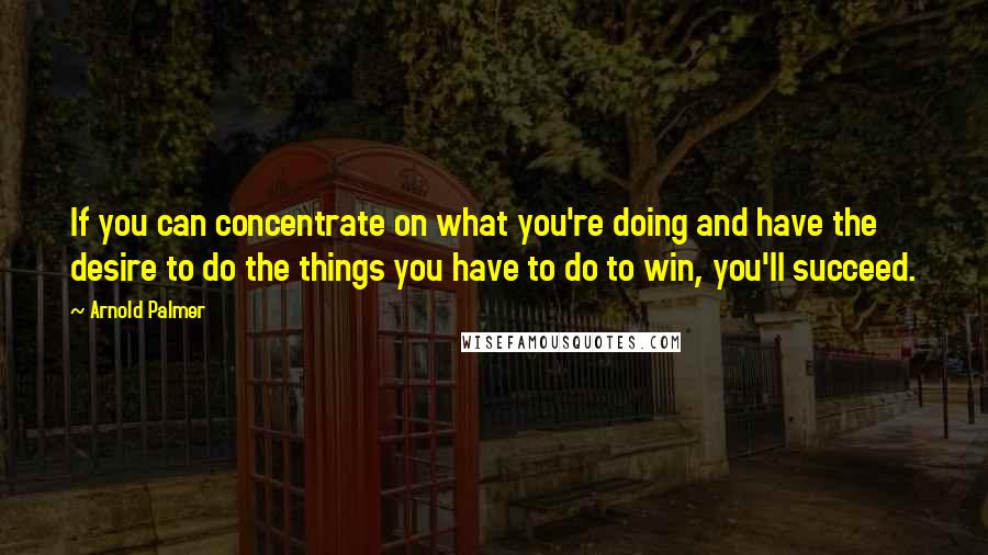 Arnold Palmer Quotes: If you can concentrate on what you're doing and have the desire to do the things you have to do to win, you'll succeed.