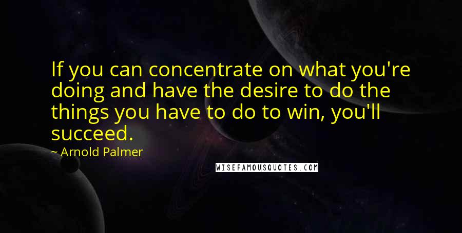 Arnold Palmer Quotes: If you can concentrate on what you're doing and have the desire to do the things you have to do to win, you'll succeed.