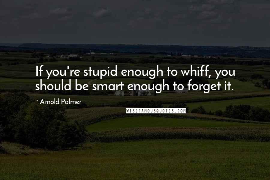 Arnold Palmer Quotes: If you're stupid enough to whiff, you should be smart enough to forget it.