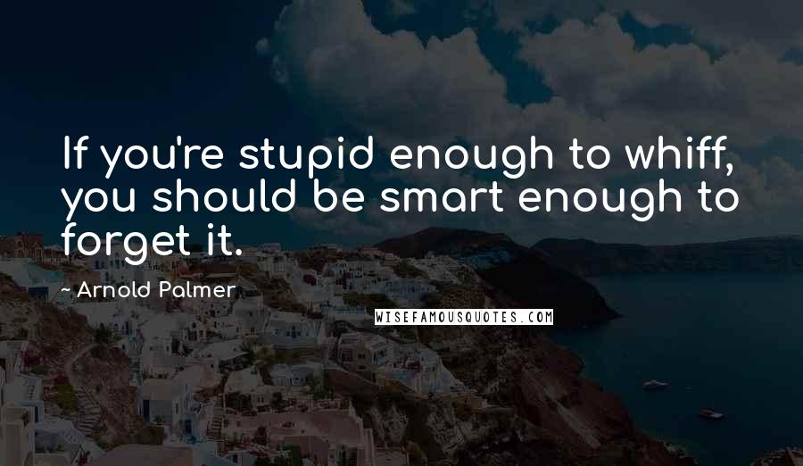 Arnold Palmer Quotes: If you're stupid enough to whiff, you should be smart enough to forget it.