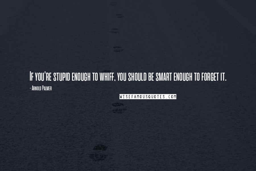 Arnold Palmer Quotes: If you're stupid enough to whiff, you should be smart enough to forget it.