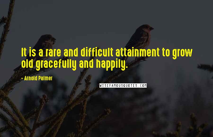 Arnold Palmer Quotes: It is a rare and difficult attainment to grow old gracefully and happily.