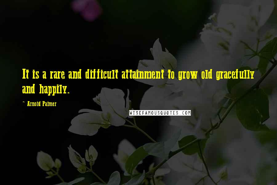 Arnold Palmer Quotes: It is a rare and difficult attainment to grow old gracefully and happily.