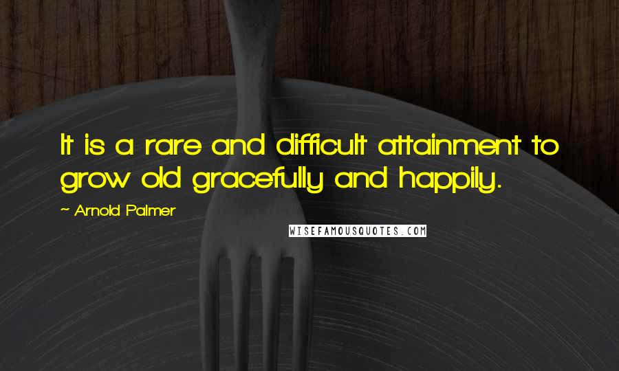Arnold Palmer Quotes: It is a rare and difficult attainment to grow old gracefully and happily.