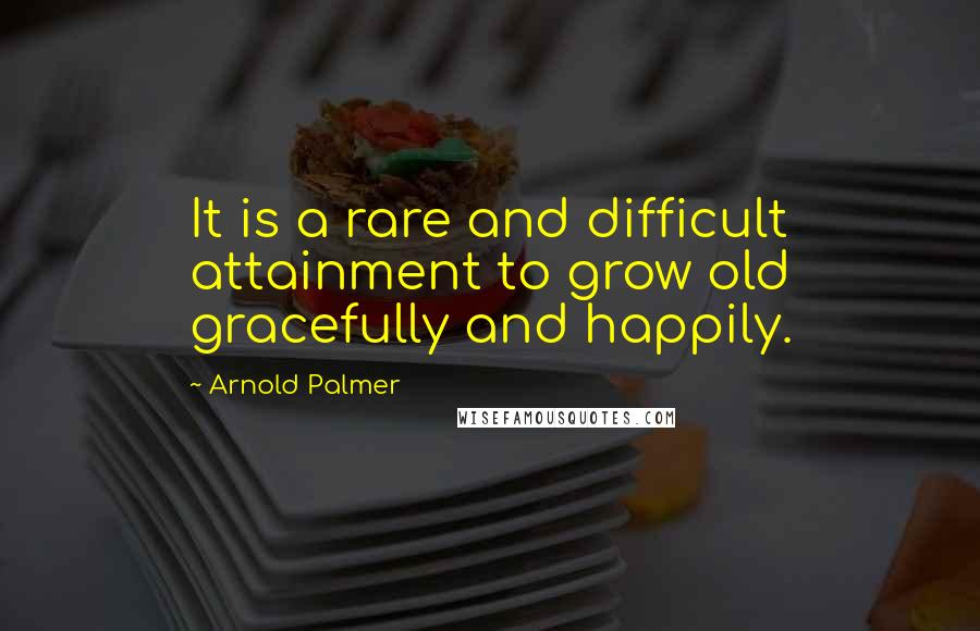 Arnold Palmer Quotes: It is a rare and difficult attainment to grow old gracefully and happily.