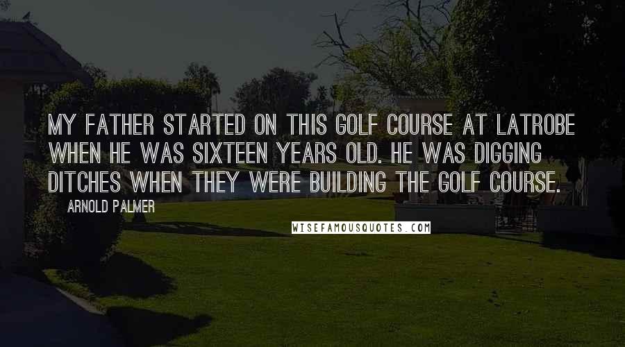 Arnold Palmer Quotes: My father started on this golf course at Latrobe when he was sixteen years old. He was digging ditches when they were building the golf course.