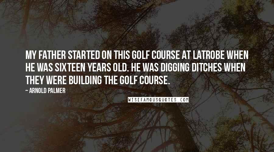 Arnold Palmer Quotes: My father started on this golf course at Latrobe when he was sixteen years old. He was digging ditches when they were building the golf course.