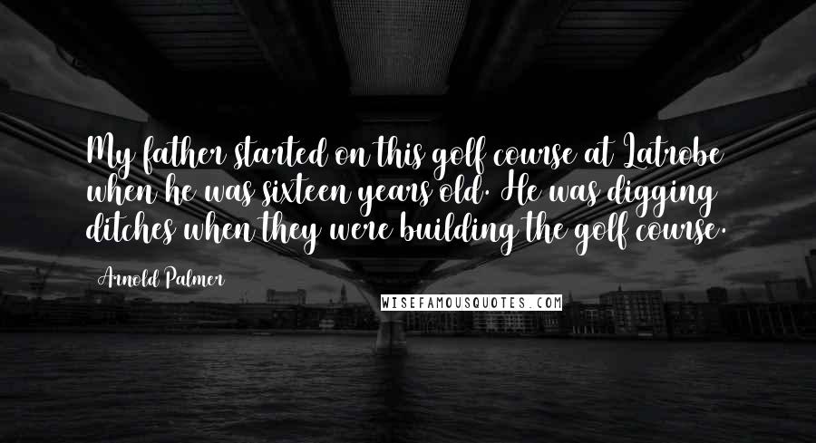 Arnold Palmer Quotes: My father started on this golf course at Latrobe when he was sixteen years old. He was digging ditches when they were building the golf course.
