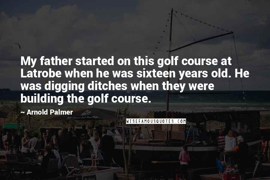 Arnold Palmer Quotes: My father started on this golf course at Latrobe when he was sixteen years old. He was digging ditches when they were building the golf course.