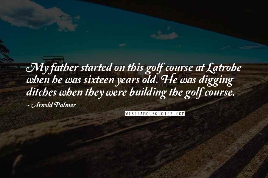 Arnold Palmer Quotes: My father started on this golf course at Latrobe when he was sixteen years old. He was digging ditches when they were building the golf course.