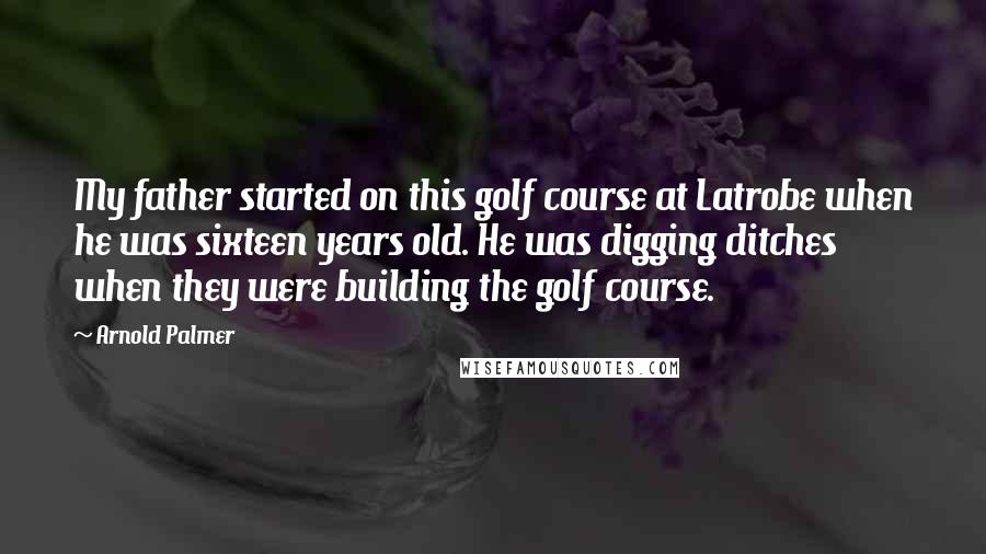 Arnold Palmer Quotes: My father started on this golf course at Latrobe when he was sixteen years old. He was digging ditches when they were building the golf course.