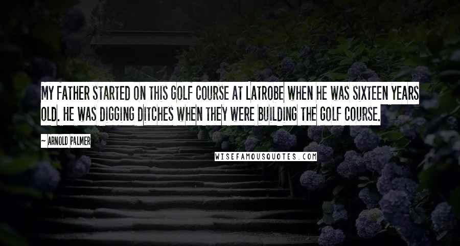 Arnold Palmer Quotes: My father started on this golf course at Latrobe when he was sixteen years old. He was digging ditches when they were building the golf course.