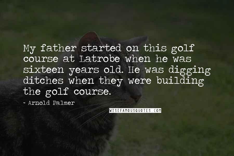 Arnold Palmer Quotes: My father started on this golf course at Latrobe when he was sixteen years old. He was digging ditches when they were building the golf course.