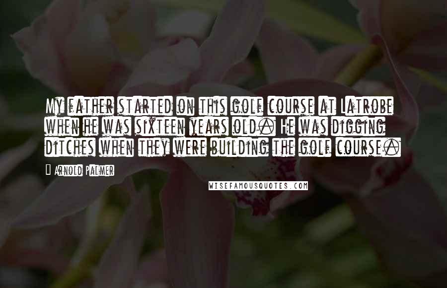 Arnold Palmer Quotes: My father started on this golf course at Latrobe when he was sixteen years old. He was digging ditches when they were building the golf course.