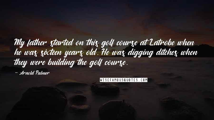 Arnold Palmer Quotes: My father started on this golf course at Latrobe when he was sixteen years old. He was digging ditches when they were building the golf course.