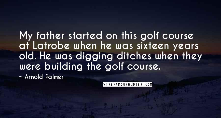 Arnold Palmer Quotes: My father started on this golf course at Latrobe when he was sixteen years old. He was digging ditches when they were building the golf course.