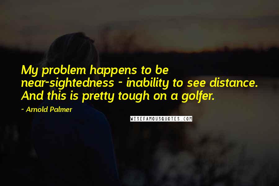 Arnold Palmer Quotes: My problem happens to be near-sightedness - inability to see distance. And this is pretty tough on a golfer.