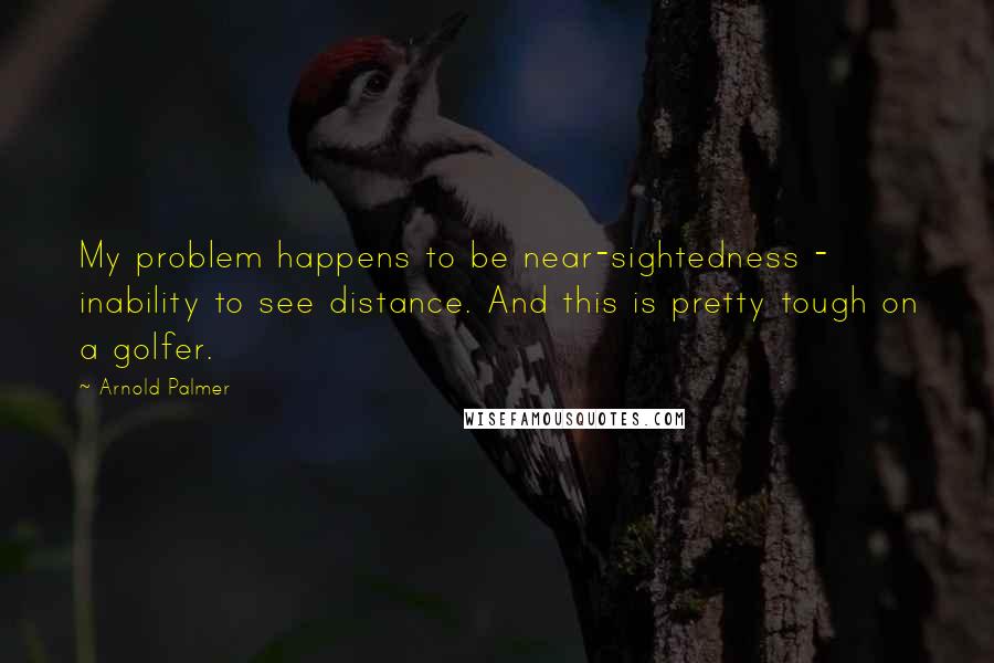 Arnold Palmer Quotes: My problem happens to be near-sightedness - inability to see distance. And this is pretty tough on a golfer.