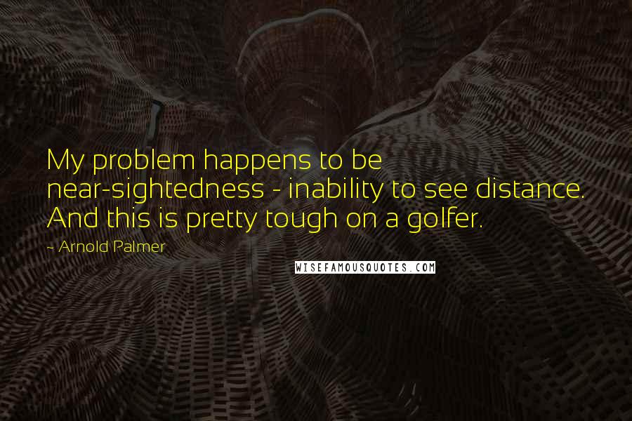 Arnold Palmer Quotes: My problem happens to be near-sightedness - inability to see distance. And this is pretty tough on a golfer.