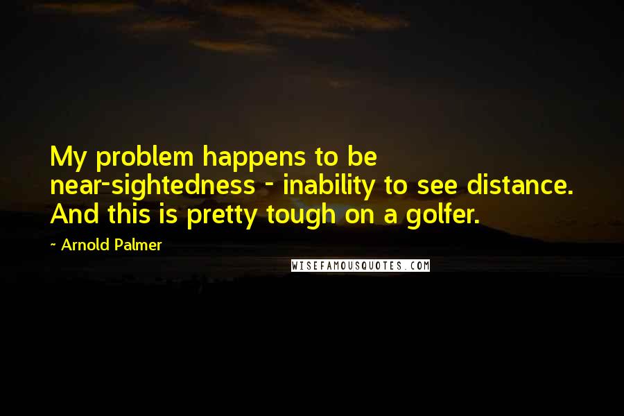 Arnold Palmer Quotes: My problem happens to be near-sightedness - inability to see distance. And this is pretty tough on a golfer.