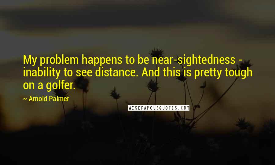 Arnold Palmer Quotes: My problem happens to be near-sightedness - inability to see distance. And this is pretty tough on a golfer.