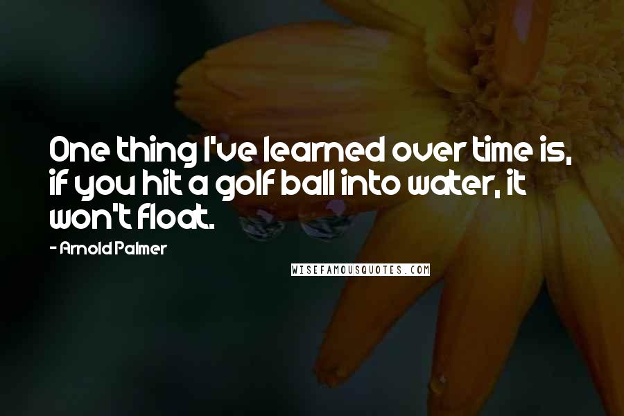 Arnold Palmer Quotes: One thing I've learned over time is, if you hit a golf ball into water, it won't float.