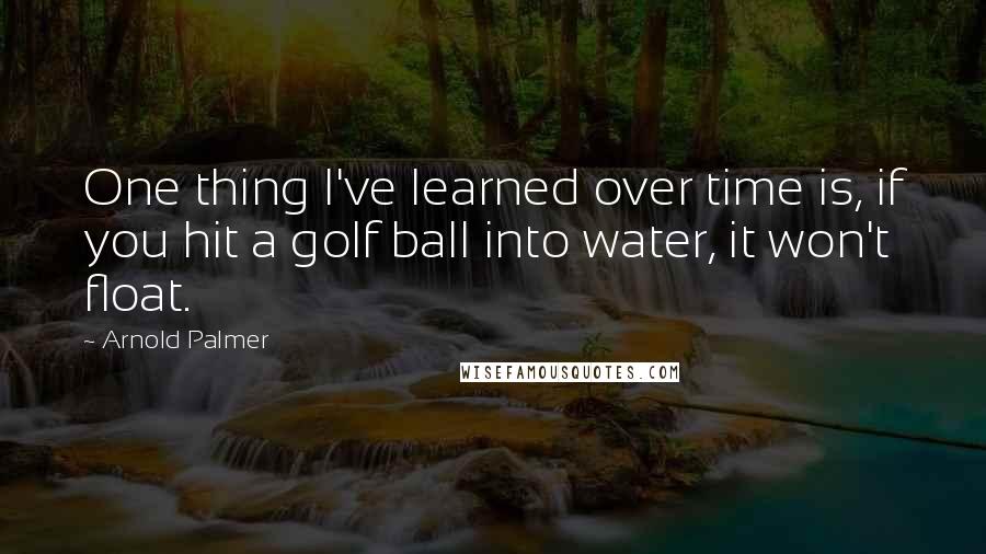 Arnold Palmer Quotes: One thing I've learned over time is, if you hit a golf ball into water, it won't float.