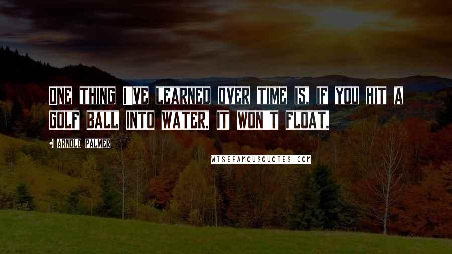 Arnold Palmer Quotes: One thing I've learned over time is, if you hit a golf ball into water, it won't float.