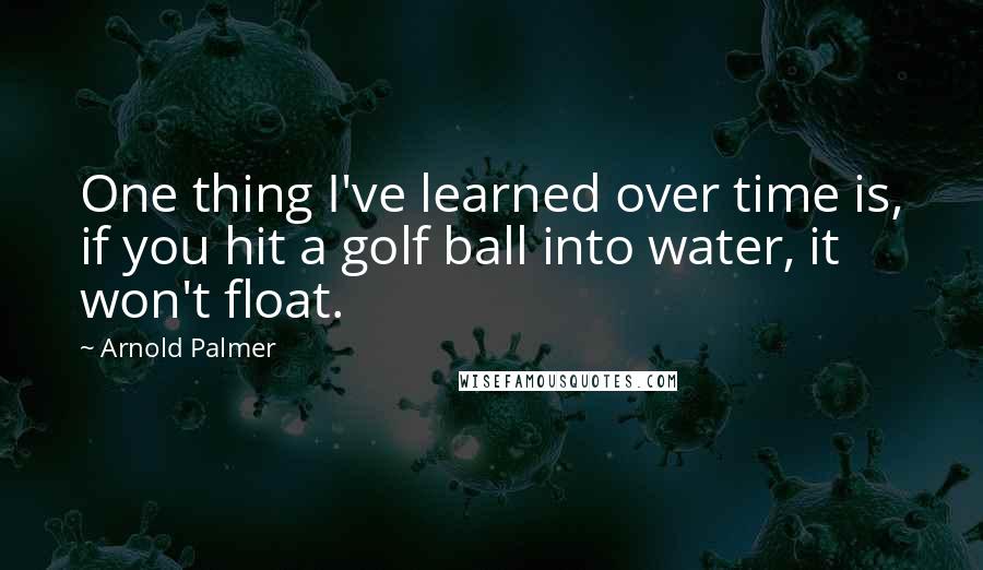 Arnold Palmer Quotes: One thing I've learned over time is, if you hit a golf ball into water, it won't float.