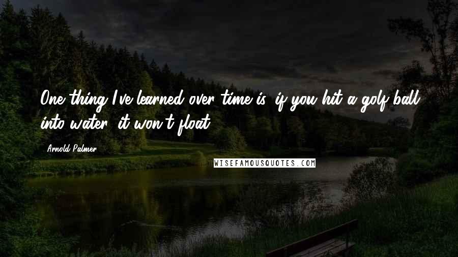 Arnold Palmer Quotes: One thing I've learned over time is, if you hit a golf ball into water, it won't float.