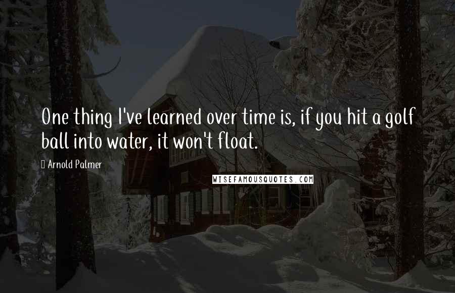 Arnold Palmer Quotes: One thing I've learned over time is, if you hit a golf ball into water, it won't float.