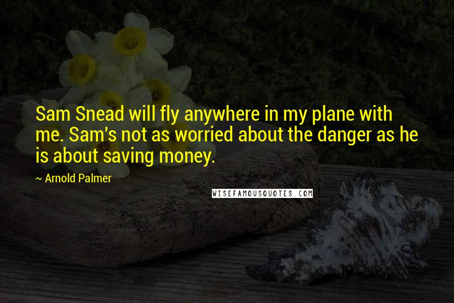 Arnold Palmer Quotes: Sam Snead will fly anywhere in my plane with me. Sam's not as worried about the danger as he is about saving money.