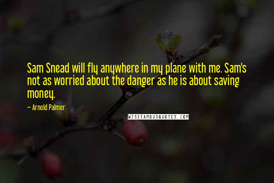 Arnold Palmer Quotes: Sam Snead will fly anywhere in my plane with me. Sam's not as worried about the danger as he is about saving money.