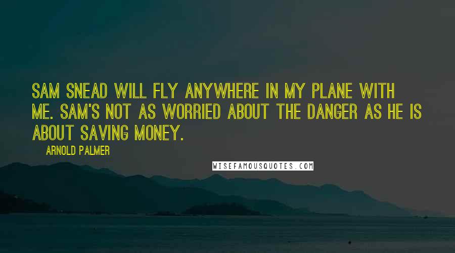 Arnold Palmer Quotes: Sam Snead will fly anywhere in my plane with me. Sam's not as worried about the danger as he is about saving money.