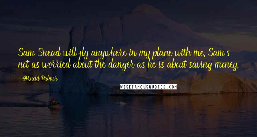 Arnold Palmer Quotes: Sam Snead will fly anywhere in my plane with me. Sam's not as worried about the danger as he is about saving money.