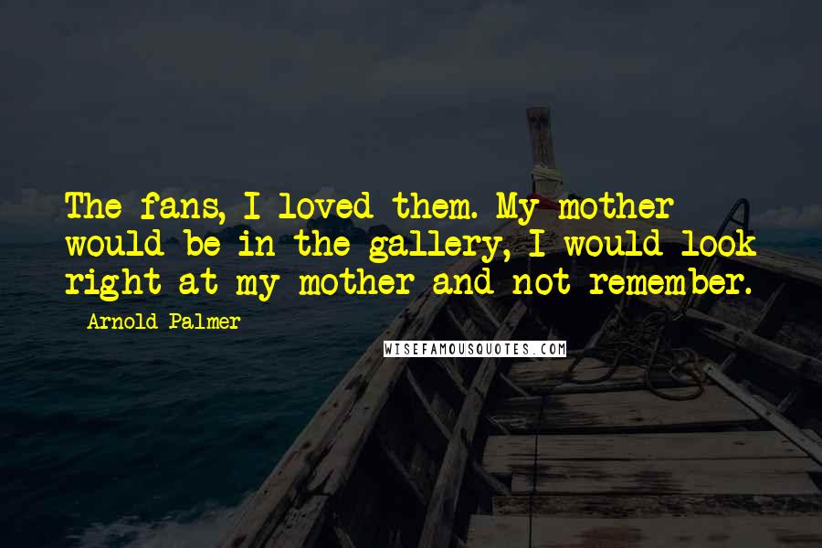 Arnold Palmer Quotes: The fans, I loved them. My mother would be in the gallery, I would look right at my mother and not remember.