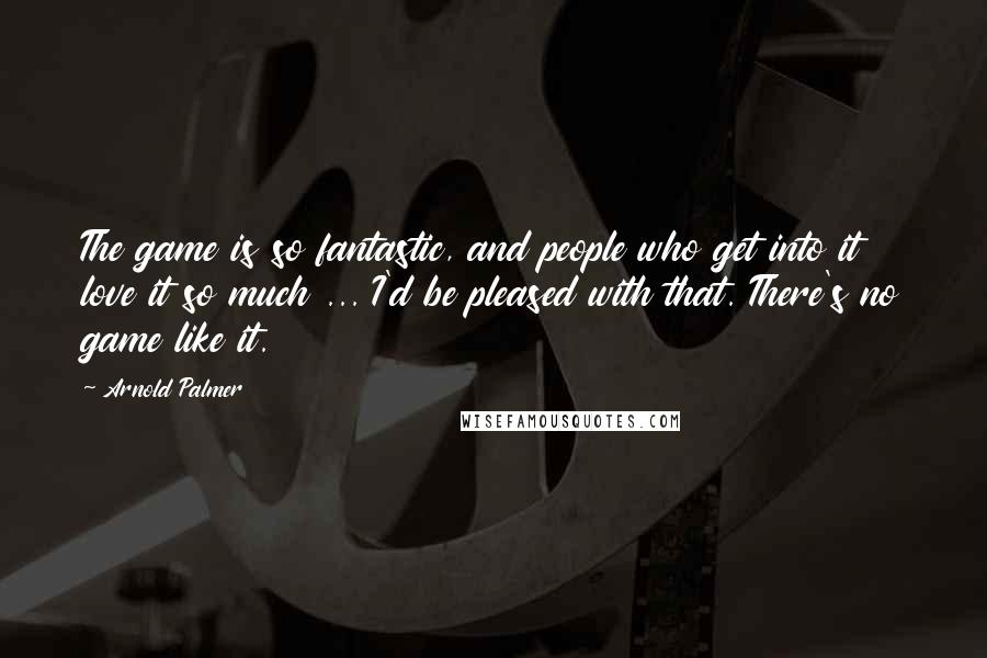 Arnold Palmer Quotes: The game is so fantastic, and people who get into it love it so much ... I'd be pleased with that. There's no game like it.