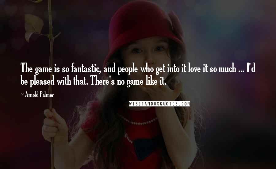 Arnold Palmer Quotes: The game is so fantastic, and people who get into it love it so much ... I'd be pleased with that. There's no game like it.